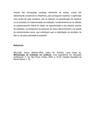 maioria das concepções congrega elementos de ambas; outras são
efetivamente conceituais ou filosóficas, pois conseguem explicitar o significado
mais amplo da ação avaliativa, não se detendo na especificação de objetivos
ou do processo de implementação da avaliação, fundamentando-se na reflexão
ou questionamento radical do objeto, da especificidade e dos próprios sujeitos
da avaliação, na perspectiva da pesquisa de nexos desconhecidos e do aporte
de conhecimentos novos, que contribuam para a explicitação da atividade, do
fato ou da coisa submetida à avaliação.




Referência


BELLONI. Isaura; MAGALHÃES, Heitor de; SOUSA, Luzia Costa de.
Metodologia de avaliação em políticas: uma experiência em educação
profissional. 3. ed. São Paulo: Cortez, 2003, p. 14-25. Coleção Questões da
Nossa Época. v. 75.
 