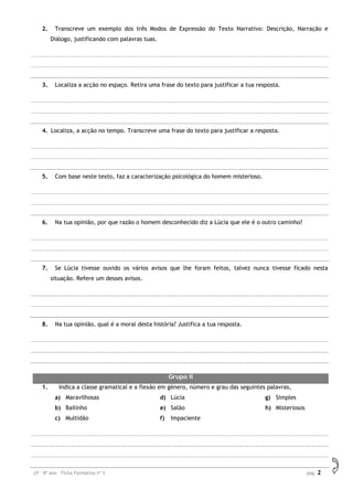 LP – 8º ano – Ficha Formativa nº 3 pag. 2
2. Transcreve um exemplo dos três Modos de Expressão do Texto Narrativo: Descrição, Narração e
Diálogo, justificando com palavras tuas.
3. Localiza a acção no espaço. Retira uma frase do texto para justificar a tua resposta.
4. Localiza, a acção no tempo. Transcreve uma frase do texto para justificar a resposta.
5. Com base neste texto, faz a caracterização psicológica do homem misterioso.
6. Na tua opinião, por que razão o homem desconhecido diz a Lúcia que ele é o outro caminho?
7. Se Lúcia tivesse ouvido os vários avisos que lhe foram feitos, talvez nunca tivesse ficado nesta
situação. Refere um desses avisos.
8. Na tua opinião, qual é a moral desta história? Justifica a tua resposta.
Grupo II
1. Indica a classe gramatical e a flexão em género, número e grau das seguintes palavras,
a) Maravilhosas
b) Bailinho
c) Multidão
d) Lúcia
e) Salão
f) Impaciente
g) Simples
h) Misteriosos
 