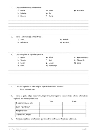 LP – 8º ano – Ficha Formativa nº 3 pag. 3
2. Coloca no feminino os substantivos:
a) Conde
b) Príncipe
c) Homem
d) Herói
e) Boi
f) Aluno
g) estudante
3. Indica a subclasse dos substantivos:
a) Anel
b) Felicidade
c) Ricardo
d) Multidão
4. Coloca no plural as seguintes palavras.
a) Bonito
b) Simples
c) Canal
d) Funil
e) Réptil
f) Anel
g) Lençol
h) Passatempo
i) Vice-presidente
j) Pão-de-ló
k) Lápis
5. Coloca o adjectivo da frase no grau superlativo absoluto analítico:
Lúcia era ambiciosa.
6. Indica na grelha o tipo (declarativo, imperativo, interrogativo, exclamativo) e a forma (afirmativa e
negativa) das frases apresentadas
TIPO FORMA
O rapaz entrou na sala.
Quem é que falou? •
Não faças isso! •
Que belo dia, Filipe!
7. Transcreve do texto uma frase em que encontres um Pronome Relativo e sublinha-o.
 