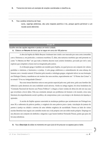 LP – 8º ano – Ficha Formativa nº 3 pag. 4
8. Transcreve do texto um exemplo de orações coordenadas e classifica-as.
9. Faz a análise sintáctica da frase:
Lúcia, rapariga ambiciosa, deu uma resposta positiva à tia, porque queria pertencer a um
mundo social diferente.
Grupo III
Escolhe uma das opções seguintes e produz um texto cuidado.
A. Elabora um Resumo do texto que se segue em cerca de 100 palavras:
B. Faz a Descrição do sótão no momento em que Lúcia lá foi procurar os sapatos para o baile.
A obra de Sophia de Mello Breyner Andresen tem vindo a ser marcada por uma certa comunhão
com a Natureza e, em particular, a natureza marítima. É, aliás, esta natureza marítima que está presente no
conto “A Menina do Mar” em que toda a história decorre num cenário fantástico, povoado por mil e uma
espécies que compõem a fauna real ou imaginada pela autora.
A civilização grega é também um modelo para Sophia, na qual procura um conjunto de valores
perdidos: a inteireza, a harmonia e a justiça. A arte grega celebrizava o entendimento de uma aliança do
homem com o mundo natural. O fascínio pelo mundo e mitologia gregos, originado talvez na sua formação
em Filologia Clássica, manifesta-se em muitos dos seus escritos, especialmente em “ O Nome das Coisas” e
no ensaio” O nu na Antiguidade Clássica”.
Nos seus temas literários nota-se uma paixão especial pelo mar, pela terra, pela casa familiar (de
infância) e pela denúncia de uma realidade social adversa. Ainda no antigo regime, foi sócia fundadora da
“Comissão Nacional de Socorro aos Presos Políticos” e chegou a fazer vendas de obras de arte em sua casa
que revertiam a favor deles. Pela sua constante atenção aos problemas do homem e do mundo, criou uma
literatura de empenhamento social e político, de compromisso com o seu tempo e de denúncia da injustiça e
opressão.
A escrita de Sophia aparece associada às mudanças poéticas que aconteceram em Portugal nos
anos 50; a soberania da palavra poética, a exigência de uma palavra pura e justa, vinculação da justeza do
poema à justiça na cidade e retorno de uma infinita exigência de sacralidade. Passou ao lado de várias
escolas literárias mas seguiu um caminho muito seu: é ela própria com um estilo muito próprio. Emprega no
seu discurso um conjunto de símbolos e alegorias e que fazem lembrar Fernando Pessoa, poeta que para ela
foi uma referência.
 