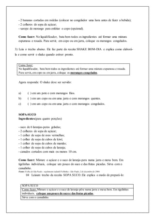 - 2 bananas cortadas em rodelas (colocar no congelador uma hora antes de fazer a bebida);
- 2 colheres de sopa de açúcar;
- xarope de morango para enfeitar o copo (opcional).
Como fazer: No liquidificador, bata bem todos os ingredientes até formar uma mistura
espumosa e rosada. Para servir, em copo ou em jarra, coloque os morangos congelados.
3) Leia o trecho abaixo. Ele faz parte da receita SHAKE BOM-DIA e explica como elaborá-
la e como servir o shake quando estiver pronto.
Como fazer:
No liquidificador, bata bem todos os ingredientes até formar uma mistura espumosa e rosada.
Para servir, em copo ou em jarra, coloque os morangos congelados.
Agora responda: O shake deve ser servido:
a) ( ) em um pote e com morangos frios.
b) ( ) em um copo ou em uma jarra e com morangos quentes.
c) ( ) em um copo ou em uma jarra e com morangos congelados.
SOPA-SUCO
Ingredientes(para quatro porções)
- suco de 6 laranjas-peras geladas;
- 2 colheres de sopa de açúcar;
- 1 colher de sopa de uvas vermelhas;
- 1 colher de sopa de cubos de kiwi;
- 1 colher de sopa de cubos de mamão;
- 1 colher de sopa de cubos de laranja;
- canudos cortados com mais ou menos 10 cm.
Como fazer: Misture o açúcar e o suco de laranja-pera numa jarra e mexa bem. Em
tigelinhas individuais, coloque um pouco do suco e das frutas picadas. Sirva com o
canudinho.
Fonte: Folha de SãoPaulo – suplemento infantil Folhinha – São Paulo,2 de dezembrode 2006
04 Leiaum trecho da receita SOPA SUCO. Ele explica o modo de prepará-lo:
SOPA SUCO
Como fazer: Misture o açúcar e o suco de laranja-pêra numa jarra e mexa bem. Em tigelinhas
individuais, coloque um pouco do suco e das frutas picadas.
Sirva com o canudinho.
 