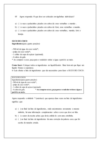 05 Agora responda: O que deve ser colocado em tigelinhas individuais?
a) ( ) o suco e pedacinhos picados em cubos de: uvas vermelhas e mamão .
b) ( ) o suco e pedacinhos picados em cubos de: kiwi, uvas vermelhas e mamão.
c) ( ) o suco e pedacinhos picados em cubos de: uvas vermelhas, mamão, kiwi e
laranja.
SUCO DE COCO
Ingredientes(para quatro porções)
- 500 ml de água de coco verde*;
- polpa de coco verde*;
- 1 colher de sopa de açúcar (opcional);
- 4 cubos de gelo.
* Ao comprar o coco, peça para o vendedor retirar a água e parti-lo ao meio.
Como fazer: Coloque todos os ingredientes no liquidificador. Bata bem até que fique um
líquido branco e espumoso.
6- Leia abaixo a lista de ingredientes que são necessários para fazer o SUCO DE COCO:
SUCO DE COCO
Ingredientes(para quatro porções)
- 500 ml de água de coco verde*;
- polpa de coco verde*;
- 1 colher de sopa de açúcar (opcional);
- 4 cubos de gelo. * Ao comprar ococo, peça para o vendedor retirar a água e
parti-lo ao meio.
Agora responda: o símbolo * (asterisco) que aparece duas vezes na lista de ingredientes
significa que:
a) ( ) no final da lista de ingredientes, onde encontramos novamente o mesmo
símbolo, há uma informação complementar sobre o coco que deve ser lida.
b) ( ) o autor da receita achou que devia enfeitá-la com uma estrelinha.
c) ( ) no final da lista de ingredientes há uma correção da palavra coco, que foi
escrita de maneira errada.
 