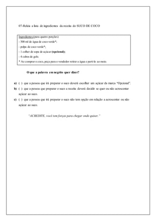 07-Releia a lista de ingredientes da receita do SUCO DE COCO
Ingredientes:(para quatro porções)
- 500 ml de água de coco verde*;
- polpa de coco verde*;
- 1 colher de sopa de açúcar (opcional);
- 4 cubos de gelo.
* Ao comprar o coco, peça para o vendedor retirar a água e parti-lo ao meio.
O que a palavra em negrito quer dizer?
a) ( ) que a pessoa que irá preparar o suco deverá escolher um açúcar da marca “Opcional”.
b) ( ) que a pessoa que preparar o suco a receita deverá decidir se quer ou não acrescentar
açúcar ao suco.
c) ( ) que a pessoa que irá preparar o suco não tem opção em relação a acrescentar ou não
açúcar ao suco.
“ACREDITE, você tem forças para chegar onde quiser.”
 