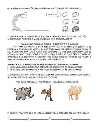 6) OBSERVE AS INSTRUÇÕES PARA DESENHAR UM ELEFANTE E REPRESENTE-O.


                                    INSTRUÇÕES




7) COM A AJUDA DA SUA PROFESSORA, LEIA A FÁBULA, CIRCULE O NOME DOS TRÊS
ANIMAIS QUE APARECEM E MARQUE COM UM (X) A RESPOSTA CERTA.

            FÁBULAS DE ESOPO: O CAMELO, O ELEFANTE E O MACACO
     VOTAVAM OS ANIMAIS PARA ELEGER UM REI. O CAMELO E O ELEFANTE SE
PUSERAM A DISPUTAR OS VOTOS, JÁ QUE ESPERAVAM SER PREFERIDOS POR CAUSA DE
SEU TAMANHO E SUA FORÇA. PORÉM CHEGOU O MACACO E OS DECLAROU INCAPAZES DE
REINAR. O CAMELO NÃO SERVE - DISSE - PORQUE NÃO SE ENCOLERIZA CONTRA OS
BANDIDOS E O ELEFANTE TAMPOUCO NOS SERVE PORQUE TEREMOS DE TEMER O
ATAQUE DO MARRANO, ANIMAL A QUEM TEME O ELEFANTE.

MORAL: A MAIOR FORTALEZA SEMPRE SE MEDE NO PONTO MAIS FRACO.
( ) NA FÁBULA OS ANIMAIS TEM ATITUDES SEMELHANTES ÀS DOS HUMANOS.
( ) NA FÁBULA OS ANIMAIS TEM ATITUDES SEMELHANTES ÀS DOS ANIMAIS.

8) OBSERVE AS CARACTERÍSTICAS DOS ANIMAIS QUE ESTÃO NO QUADRO E RESCREVA-
AS AOS RESPECTIVOS ANIMAIS. FIQUE ATENTO(A)...

        TEM DUAS CORCOVAS – TEM TROMBA – PULA DE GALHO EM GALHO




9) ESCREVA PALAVRAS COM AS LETRAS SOLICITADAS. ACREDITO NO SEU POTENCIAL!!!


T _______________L _______________ V _______________ B ______________
 