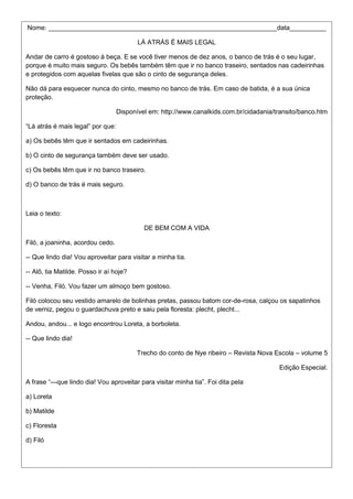 Nome: _______________________________________________________________data__________
LÁ ATRÁS É MAIS LEGAL
Andar de carro é gostoso á beça. E se você tiver menos de dez anos, o banco de trás é o seu lugar,
porque é muito mais seguro. Os bebês também têm que ir no banco traseiro, sentados nas cadeirinhas
e protegidos com aquelas fivelas que são o cinto de segurança deles.
Não dá para esquecer nunca do cinto, mesmo no banco de trás. Em caso de batida, é a sua única
proteção.
Disponível em: http://www.canalkids.com.br/cidadania/transito/banco.htm
―Lá atrás é mais legal‖ por que:
a) Os bebês têm que ir sentados em cadeirinhas.
b) O cinto de segurança também deve ser usado.
c) Os bebês têm que ir no banco traseiro.
d) O banco de trás é mais seguro.
Leia o texto:
DE BEM COM A VIDA
Filó, a joaninha, acordou cedo.
-- Que lindo dia! Vou aproveitar para visitar a minha tia.
-- Alô, tia Matilde. Posso ir aí hoje?
-- Venha, Filó. Vou fazer um almoço bem gostoso.
Filó colocou seu vestido amarelo de bolinhas pretas, passou batom cor-de-rosa, calçou os sapatinhos
de verniz, pegou o guardachuva preto e saiu pela floresta: plecht, plecht...
Andou, andou... e logo encontrou Loreta, a borboleta.
-- Que lindo dia!
Trecho do conto de Nye ribeiro – Revista Nova Escola – volume 5
Edição Especial.
A frase ―—que lindo dia! Vou aproveitar para visitar minha tia‖. Foi dita pela
a) Loreta
b) Matilde
c) Floresta
d) Filó
 