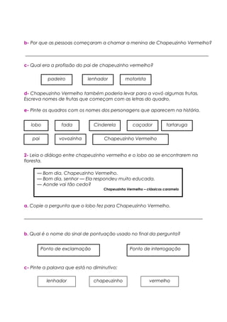 b- Por que as pessoas começaram a chamar a menina de Chapeuzinho Vermelho?
________________________________________________________________________________
c- Qual era a profissão do pai de chapeuzinho vermelho?
d- Chapeuzinho Vermelho também poderia levar para a vovó algumas frutas.
Escreva nomes de frutas que começam com as letras do quadro.
e- Pinte os quadros com os nomes dos personagens que aparecem na história.
2- Leia o diálogo entre chapeuzinho vermelho e o lobo ao se encontrarem na
floresta.
a. Copie a pergunta que o lobo fez para Chapeuzinho Vermelho.
______________________________________________________________________________
b. Qual é o nome do sinal de pontuação usado no final da pergunta?
c- Pinte a palavra que está no diminutivo:
padeiro lenhador motorista
— Bom dia, Chapeuzinho Vermelho.
— Bom dia, senhor — Ela respondeu muito educada.
— Aonde vai tão cedo?
Chapeuzinho Vermelho – clássicos caramelo
Ponto de interrogaçãoPonto de exclamação
lobo
pai
fada Cinderela caçador tartaruga
vovozinha Chapeuzinho Vermelho
lenhador chapeuzinho vermelho
 