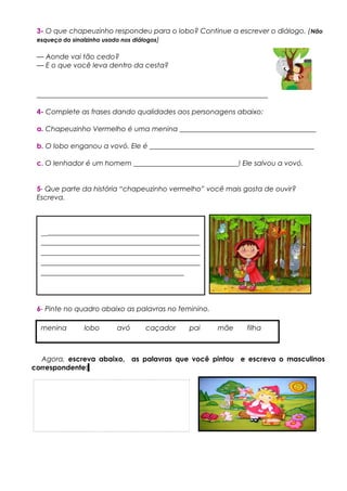 3- O que chapeuzinho respondeu para o lobo? Continue a escrever o diálogo. (Não
esqueça do sinalzinho usado nos diálogos)
— Aonde vai tão cedo?
— E o que você leva dentro da cesta?
__________________________________________________________________
4- Complete as frases dando qualidades aos personagens abaixo:
a. Chapeuzinho Vermelho é uma menina _______________________________________
b. O lobo enganou a vovó. Ele é _______________________________________________
c. O lenhador é um homem ______________________________! Ele salvou a vovó.
5- Que parte da história “chapeuzinho vermelho” você mais gosta de ouvir?
Escreva.
6- Pinte no quadro abaixo as palavras no feminino.
Agora, escreva abaixo, as palavras que você pintou e escreva o masculinos
correspondente:
menina lobo avó caçador pai mãe filha
_______________________________________
_______________________________________
_______________________________________
_______________________________________
___________________________________
 