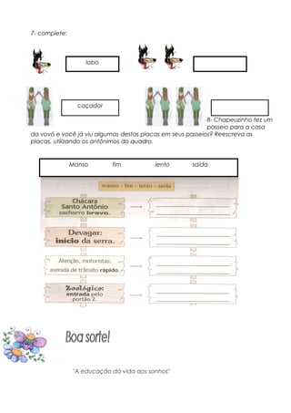 7- complete:
8- Chapeuzinho fez um
passeio para a casa
da vovó e você já viu algumas destas placas em seus passeios? Reescreva as
placas, utilizando os antônimos do quadro.
"A educação dá vida aos sonhos"
lobo
caçador
Manso fim lento saída
 
