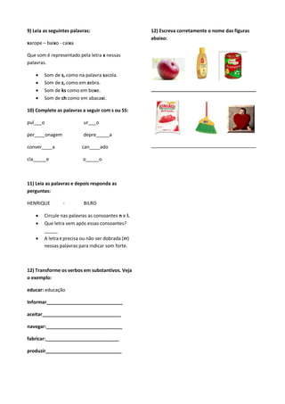 9) Leia as seguintes palavras:                      12) Escreva corretamente o nome das figuras
                                                    abaixo:
xarope – baixo - caixa

Que som é representado pela letra x nessas
palavras.

       Som de s, como na palavra sacola.
       Som de z, como em zebra.
       Som de ks como em boxe.                     ________________________________________
       Som de ch como em abacaxi.

10) Complete as palavras a seguir com s ou SS:

pul___o                   ur___o

per____onagem             depre_____a

conver____a               can____ado                ________________________________________

cla_____e                 o_____o



11) Leia as palavras e depois responda as
perguntas:

HENRIQUE         -        BILRO

       Circule nas palavras as consoantes n e l.
       Que letra vem após essas consoantes?
        _____
       A letra r precisa ou não ser dobrada (rr)
        nessas palavras para indicar som forte.



12) Transforme os verbos em substantivos. Veja
o exemplo:

educar: educação

Informar_____________________________

aceitar______________________________

navegar:_____________________________

fabricar:____________________________

produzir_____________________________
 