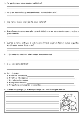 1- Em que época do ano acontece essa história?
____________________________________________________________________________
____________________________________________________________________________
2- Por que o menino ficou parado em frente a vitrina das bicicletas?
____________________________________________________________________________
____________________________________________________________________________
3- Se o menino tivesse uma bicicleta, o que ele faria?
____________________________________________________________________________
____________________________________________________________________________
4- Se você encontrasse uma carteira cheia de dinheiro na rua como aconteceu com menino, o
que você faria?
____________________________________________________________________________
____________________________________________________________________________
5- Quando o menino entregou a carteira com dinheiro no jornal, fizeram muitas perguntas.
Você imagina porque fizeram isso?
____________________________________________________________________________
____________________________________________________________________________
6- O que lembrava o natal no bairro onde o menino morava?
____________________________________________________________________________
____________________________________________________________________________
7- O que você pensa do Natal?
____________________________________________________________________________
____________________________________________________________________________
8- Retire do texto:
a) Uma frase exclamativa:_________________________________________________
b) Uma frase interrogativa: _________________________________________________
c) Um substantivo comum: _________________________________________________
d) Uma palavra trissílaba: _________________________________________________
e) Uma palavra com encontro consonantal: ____________________________________
9- Escolha um(a) amigo(a) e escreva para ele(a) uma linda mensagem de Natal.
___________________________________________________________________________
___________________________________________________________________________
___________________________________________________________________________
___________________________________________________________________________
___________________________________________________________________________
___________________________________________________________________________
___________________________________________________________________________
___________________________________________________________________________
___________________________________________________________________________
 