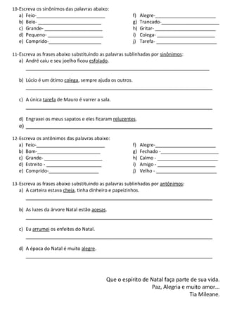 10-Escreva os sinônimos das palavras abaixo:
a) Feio-__________________________
b) Belo- ________________________
c) Grande- ______________________
d) Pequeno- _____________________
e) Comprido-____________________
f) Alegre-_______________________
g) Trancado-______________________
h) Gritar- _______________________
i) Colega- ______________________
j) Tarefa- _______________________
11-Escreva as frases abaixo substituindo as palavras sublinhadas por sinônimos:
a) André caiu e seu joelho ficou esfolado.
_____________________________________________________________
b) Lúcio é um ótimo colega, sempre ajuda os outros.
______________________________________________________________
c) A única tarefa de Mauro é varrer a sala.
______________________________________________________________
d) Engraxei os meus sapatos e eles ficaram reluzentes.
e) ______________________________________________________________
12-Escreva os antônimos das palavras abaixo:
a) Feio-__________________________
b) Bom-________________________
c) Grande- ______________________
d) Estreito - _____________________
e) Comprido-___________________
f) Alegre-_______________________
g) Fechado -______________________
h) Calmo - _______________________
i) Amigo - ______________________
j) Velho - _______________________
13-Escreva as frases abaixo substituindo as palavras sublinhadas por antônimos:
a) A carteira estava cheia, tinha dinheiro e papeizinhos.
______________________________________________________________
b) As luzes da árvore Natal estão acesas.
______________________________________________________________
c) Eu arrumei os enfeites do Natal.
______________________________________________________________
d) A época do Natal é muito alegre.
______________________________________________________________
Que o espírito de Natal faça parte de sua vida.
Paz, Alegria e muito amor...
Tia Mileane.
 