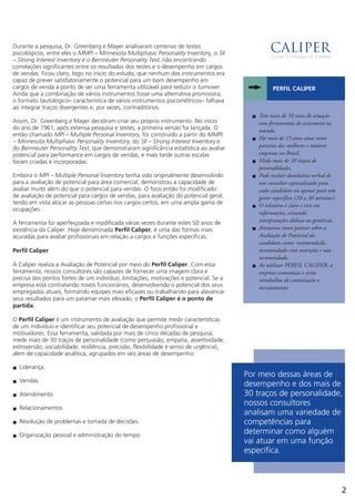Durante a pesquisa, Dr. Greenberg e Mayer analisaram centenas de testes
psicológicos, entre eles o MMPI – Minnesota Multiphasic Personality Inventory, o SII
– Strong Interest Inventory e o Bernreuter Personality Test, não encontrando
correlações significantes entre os resultados dos testes e o desempenho em cargos
de vendas. Ficou claro, logo no início do estudo, que nenhum dos instrumentos era
capaz de prever satisfatoriamente o potencial para um bom desempenho em
cargos de venda a ponto de ser uma ferramenta utilizável para reduzir o turnover.
Ainda que a combinação de vários instrumentos fosse uma alternativa promissora,
o formato tautológico– característica de vários instrumentos psicométricos– falhava
ao integrar traços divergentes e, por vezes, contraditórios.
Assim, Dr. Greenberg e Mayer decidiram criar seu próprio instrumento. No início
do ano de 1961, após extensa pesquisa e testes, a primeira versão foi lançada. O
então chamado MPI – Multiple Personal Inventory, foi construído a partir do MMPI
– Minnesota Multiphasic Personality Inventory, do SII – Strong Interest Inventory e
do Bernreuter Personality Test, que demonstraram significância estatística ao avaliar
potencial para performance em cargos de vendas, e mais tarde outras escalas
foram criadas e incorporadas.
Embora o MPI – Multiple Personal Inventory tenha sido originalmente desenvolvido
para a avaliação de potencial para área comercial, demonstrou a capacidade de
avaliar muito além do que o potencial para vendas. O foco então foi modificado:
de avaliação de potencial para cargos de vendas, para avaliação do potencial geral,
tendo em vista alocar as pessoas certas nos cargos certos, em uma ampla gama de
ocupações.
A ferramenta foi aperfeiçoada e modificada várias vezes durante estes 50 anos de
existência da Caliper. Hoje denominada Perfil Caliper, é uma das formas mais
acuradas para avaliar profissionais em relação a cargos e funções específicas.
Perfil Caliper
A Caliper realiza a Avaliação de Potencial por meio do Perfil Caliper. Com essa
ferramenta, nossos consultores são capazes de fornecer uma imagem clara e
precisa dos pontos fortes de um indivíduo, limitações, motivações e potencial. Se a
empresa está contratando novos funcionários, desenvolvendo o potencial dos seus
empregados atuais, formando equipes mais eficazes ou trabalhando para alavancar
seus resultados para um patamar mais elevado, o Perfil Caliper é o ponto de
partida.
O Perfil Caliper é um instrumento de avaliação que permite medir características
de um indivíduo e identificar seu potencial de desempenho profissional e
motivadores. Essa ferramenta, validada por mais de cinco décadas de pesquisa,
mede mais de 30 traços de personalidade (como persuasão, empatia, assertividade,
extroversão, sociabilidade, resiliência, precisão, flexibilidade e senso de urgência),
além de capacidade analítica, agrupados em seis áreas de desempenho:
Liderança.n
Vendasn
Atendimenton
Relacionamentosn
Resolução de problemas e tomada de decisões.n
Organização pessoal e administração do tempo.n
Por meio dessas áreas de
desempenho e dos mais de
30 traços de personalidade,
nossos consultores
analisam uma variedade de
competências para
determinar como alguém
vai atuar em uma função
específica.
2
Tem mais de 50 anos de atuaçãon
com ferramentas de assessment no
mundo.
Há mais de 15 anos atua comon
parceira das melhores e maiores
empresas no Brasil.
Mede mais de 30 traços den
personalidades.
Pode incluir devolutiva verbal den
um consultor especializado para
cada candidato ou apenas para um
gestor específico (20 a 30 minutos).
O relatório é claro e rico emn
informações, evitando
interpretações dúbias ou genéricas.
Atestamos nosso parecer sobre an
Avaliação de Potencial do
candidato como: recomendado,
recomendado com restrições e não
recomendado.
Ao utilizar PERFIL CALIPER, an
empresa economiza e evita
retrabalhos de contratação e
recrutamento.
PERFIL CALIPER
 