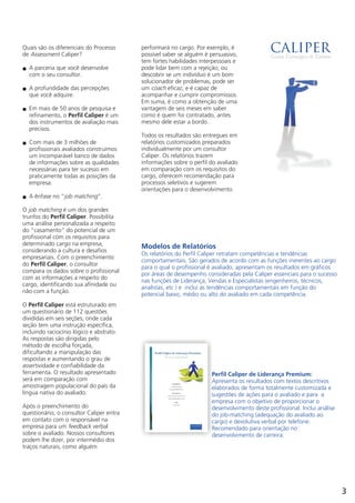 Quais são os diferenciais do Processo
de Assessment Caliper?
A parceria que você desenvolven
com o seu consultor.
A profundidade das percepçõesn
que você adquire.
Em mais de 50 anos de pesquisa en
refinamento, o Perfil Caliper é um
dos instrumentos de avaliação mais
precisos.
Com mais de 3 milhões den
profissionais avaliados construímos
um incomparável banco de dados
de informações sobre as qualidades
necessárias para ter sucesso em
praticamente todas as posições da
empresa.
A ênfase no “job matching”.n
O job matching é um dos grandes
trunfos do Perfil Caliper. Possibilita
uma análise personalizada a respeito
do “casamento” do potencial de um
profissional com os requisitos para
determinado cargo na empresa,
considerando a cultura e desafios
empresariais. Com o preenchimento
do Perfil Caliper, o consultor
compara os dados sobre o profissional
com as informações a respeito do
cargo, identificando sua afinidade ou
não com a função.
O Perfil Caliper está estruturado em
um questionário de 112 questões
divididas em seis seções, onde cada
seção tem uma instrução específica,
incluindo raciocínio lógico e abstrato.
As respostas são dirigidas pelo
método de escolha forçada,
dificultando a manipulação das
respostas e aumentando o grau de
assertividade e confiabilidade da
ferramenta. O resultado apresentado
será em comparação com
amostragem populacional do país da
língua nativa do avaliado.
Após o preenchimento do
questionário, o consultor Caliper entra
em contato com o responsável na
empresa para um feedback verbal
sobre o avaliado. Nossos consultores
podem lhe dizer, por intermédio dos
traços naturais, como alguém
performará no cargo. Por exemplo, é
possível saber se alguém é persuasivo,
tem fortes habilidades interpessoais e
pode lidar bem com a rejeição; ou
descobrir se um indivíduo é um bom
solucionador de problemas, pode ser
um coach eficaz, e é capaz de
acompanhar e cumprir compromissos.
Em suma, é como a obtenção de uma
vantagem de seis meses em saber
como é quem foi contratado, antes
mesmo dele estar a bordo.
Todos os resultados são entregues em
relatórios customizados preparados
individualmente por um consultor
Caliper. Os relatórios trazem
informações sobre o perfil do avaliado
em comparação com os requisitos do
cargo, oferecem recomendação para
processos seletivos e sugerem
orientações para o desenvolvimento.
Modelos de Relatórios
Os relatórios do Perfil Caliper
comportamentais. São gerados de acordo com as funções inerentes ao cargo
para o qual o profissional é avaliado, apresentam os resultados em gráficos
por áreas de desempenho consideradas pela Caliper essenciais para o sucesso
nas funções de Liderança, Vendas e Especialistas (engenheiros, técnicos,
analistas, etc ) e inclui as tendências comportamentais em função do
potencial baixo, médio ou alto do avaliado em cada competência.
retratam competências e tendências
Perfil Caliper de Liderança Premium:
Apresenta os resultados com textos descritivos
elaborados de forma totalmente customizada e
sugestões de ações para o avaliado e para a
empresa com o objetivo de proporcionar o
desenvolvimento deste profissional. Inclui análise
do job-matching (adequação do avaliado ao
cargo) e devolutiva verbal por telefone.
Recomendado para orientação no
desenvolvimento de carreira.
3
 