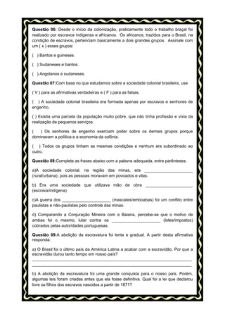 Questão 06: Desde o início da colonização, praticamente todo o trabalho braçal foi
realizado por escravos indígenas e africanos. Os africanos, trazidos para o Brasil, na
condição de escravos, pertenciam basicamente a dois grandes grupos. Assinale com
um ( x ) esses grupos:
( ) Bantos e guineses.
( ) Sudaneses e bantos.
( ) Angolanos e sudaneses.
Questão 07:Com base no que estudamos sobre a sociedade colonial brasileira, use
( V ) para as afirmativas verdadeiras e ( F ) para as falsas.
( ) A sociedade colonial brasileira era formada apenas por escravos e senhores de
engenho.
( ) Existia uma parcela da população muito pobre, que não tinha profissão e vivia da
realização de pequenos serviços.
(
) Os senhores de engenho exerciam poder sobre os demais grupos porque
dominavam a política e a economia da colônia.
( ) Todos os grupos tinham as mesmas condições e nenhum era subordinado ao
outro.
Questão 08:Complete as frases abaixo com a palavra adequada, entre parênteses.
a)A sociedade colonial, na região das minas, era _____________________
(rural/urbana), pois as pessoas moravam em povoados e vilas.
b) Era uma sociedade que utilizava mão de obra ____________________.
(escrava/indígena)
c)A guerra dos _____________________ (mascates/emboabas) foi um conflito entre
paulistas e não-paulistas pelo controle das minas.
d) Comparando a Conjuração Mineira com a Baiana, percebe-se que o motivo de
ambas foi o mesmo, lutar contra os _____________________ (lotes/impostos)
cobrados pelas autoridades portuguesas.
Questão 09:A abolição da escravatura foi lenta e gradual. A partir desta afirmativa
responda:
a) O Brasil foi o último país da América Latina a acabar com a escravidão. Por que a
escravidão durou tanto tempo em nosso país?
_____________________________________________________________________
_____________________________________________________________________
b) A abolição da escravatura foi uma grande conquista para o nosso país. Porém,
algumas leis foram criadas antes que ela fosse definitiva. Qual foi a lei que declarou
livre os filhos dos escravos nascidos a partir de 1871?

 