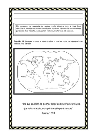 _____________________________________________________________________
_____________________________________________________________________
_____________________________________________________________________

Os europeus, na ganância de ganhar muito dinheiro com a nova terra
descoberta, resolveram escravizar um povo. Ao invés de contratar trabalhadores
para esse duro trabalho,escravizaram homens, mulheres e até crianças.

Questão 10: Observe o mapa a seguir e pinte o local de onde os escravos foram
trazidos para o Brasil:

“Os que confiam no Senhor serão como o monte de Sião,
que não se abala, mas permanece para sempre”.
Salmo-125:1

 