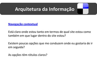 Arquitetura da Informação

Navegação contextual

Está claro onde estou tanto em termos de qual site estou como
também em que lugar dentro do site estou?

Existem poucas opções que me conduzem onde eu gostaria de ir
em seguida?

As opções têm rótulos claros?
 