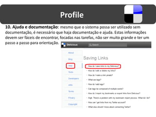 Profile
10. Ajuda e documentação: mesmo que o sistema possa ser utilizado sem
documentação, é necessário que haja documentação e ajuda. Estas informações
devem ser fáceis de encontrar, focadas nas tarefas, não ser muito grande e ter um
passo a passo para orientação.
 