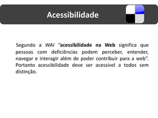 Acessibilidade


Segundo a WAI “acessibilidade na Web significa que
pessoas com deficiências podem perceber, entender,
navegar e interagir além de poder contribuir para a web”.
Portanto acessibilidade deve ser acessível a todos sem
distinção.
 