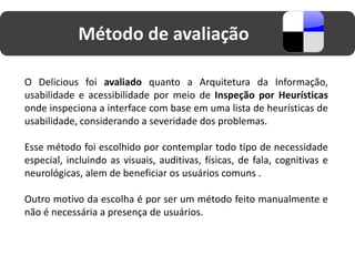 Método de avaliação

O Delicious foi avaliado quanto a Arquitetura da Informação,
usabilidade e acessibilidade por meio de Inspeção por Heurísticas
onde inspeciona a interface com base em uma lista de heurísticas de
usabilidade, considerando a severidade dos problemas.

Esse método foi escolhido por contemplar todo tipo de necessidade
especial, incluindo as visuais, auditivas, físicas, de fala, cognitivas e
neurológicas, alem de beneficiar os usuários comuns .

Outro motivo da escolha é por ser um método feito manualmente e
não é necessária a presença de usuários.
 