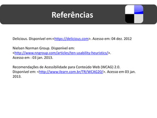 Referências

Delicious. Disponível em:<https://delicious.com>. Acesso em: 04 dez. 2012

Nielsen Norman Group. Disponível em:
<http://www.nngroup.com/articles/ten-usability-heuristics/>.
Acesso em : 03 jan. 2013.

Recomendações de Acessibilidade para Conteúdo Web (WCAG) 2.0.
Disponível em: <http://www.ilearn.com.br/TR/WCAG20/>. Acesso em 03 jan.
2013.
 
