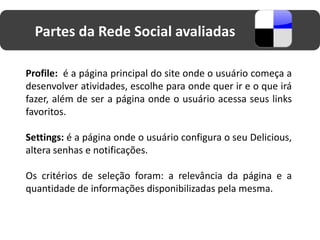 Partes da Rede Social avaliadas

Profile: é a página principal do site onde o usuário começa a
desenvolver atividades, escolhe para onde quer ir e o que irá
fazer, além de ser a página onde o usuário acessa seus links
favoritos.

Settings: é a página onde o usuário configura o seu Delicious,
altera senhas e notificações.

Os critérios de seleção foram: a relevância da página e a
quantidade de informações disponibilizadas pela mesma.
 