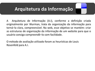 Arquitetura da Informação

A Arquitetura de Informação (A.I), conforme a definição criada
originalmente por Wurman, trata da organização da informação para
torná–la clara, compreensível. Na web, esse objetivo se mantém: criar
as estruturas de organização da informação de um website para que o
usuário consiga compreendê–lo com facilidade.

O método de avaliação utilizado foram as heurísticas de Louis
Rosenfeld para A.I.
 