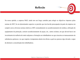 Reflexão



Na nossa opinião, a empresa MAF, ainda tem um longo caminho para atingir os objectivos impostos pelas

normas de HST. Se em determinados aspectos se percebe que tem havido preocupação da parte da empresa em

cumprir com as diversas normas relativas a HST, nomeadamente no acondicionamento de resíduos, utilização de

equipamento de protecção, correcto acondicionamento de peças, etc., outros existem, em que deverá haver um

investimento de melhoria de onde realçamos a formação aos trabalhadores no que concerne ao manuseamento de

substâncias químicas e no que respeita á temperatura dentro da oficina a qual nos pareceu algo elevado e capaz

de diminuir a concentração dos trabalhadores.




                                         Higiene e Segurança no Trabalho                                   27
 