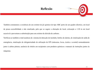 Reflexão



Também constatamos a existência de um extintor de pó químico do tipo ABC perto de um quadro eléctrico, em local

de pouca acessibilidade e não sinalizado, pelo que se sugere a alteração do local, colocação a 1.20 m em local

acessível e porventura a substituição para um extintor de dióxido de carbono.

Verificou-se também a total ausência de: sistema de detecção de incêndio, botões de alarme, de sinalização de saída de

emergência, sinalização de obrigatoriedade de utilização de EPI (máscaras, luvas, óculos e avental) nomeadamente

junto á cabine pintura, ausência de rótulos em recipientes com produtos químicos e manuais de instruções juntos às

máquinas.




                                             Higiene e Segurança no Trabalho                                    28
 