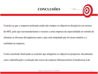 CONCLUSÕES



Conclui-se que a empresa analisada ainda não cumpre os objectivos desejáveis em termos

de HST, pelo que recomendaríamos o recurso a uma empresa da especialidade no sentido de

eliminar as diversas divergências entre o que está estipulado por lei nesta matéria e a

realidade na empresa.



Como conclusão final pode-se concluir que atingimos os objectivos propostos inicialmente

com a identificação e avaliação dos riscos da empresa Motoacessórios Famalicense Lda.



                                    Higiene e Segurança no Trabalho                       29
 