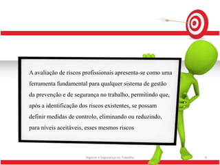 A avaliação de riscos profissionais apresenta-se como uma
ferramenta fundamental para qualquer sistema de gestão
da prevenção e de segurança no trabalho, permitindo que,
após a identificação dos riscos existentes, se possam
definir medidas de controlo, eliminando ou reduzindo,
para níveis aceitáveis, esses mesmos riscos



                       Higiene e Segurança no Trabalho      4
 