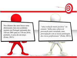 Nos últimos dez anos houve uma
                                                   “uma evolução muito positiva” no
diminuição clara nos acidentes
                                                   entanto “falha uma cultura de
mortais em Portugal, passando dos
                                                   prevenção mais instalada, uma
320 em 2001 para os 130 em 2010,
                                                   preocupação com as novas patologias
portanto, é cerca de um terço
                                                   dos riscos profissionais” (Forte, 2011).
(Forte, 2011).




                                Higiene e Segurança no Trabalho                               5
 