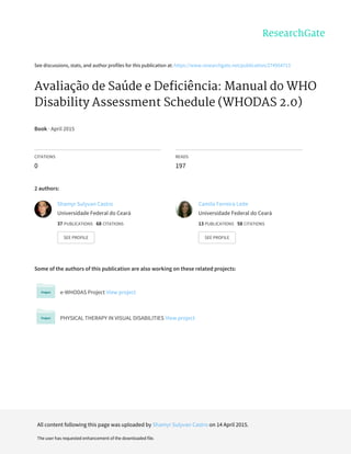 See	discussions,	stats,	and	author	profiles	for	this	publication	at:	https://www.researchgate.net/publication/274954713
Avaliação	de	Saúde	e	Deficiência:	Manual	do	WHO
Disability	Assessment	Schedule	(WHODAS	2.0)
Book	·	April	2015
CITATIONS
0
READS
197
2	authors:
Some	of	the	authors	of	this	publication	are	also	working	on	these	related	projects:
e-WHODAS	Project	View	project
PHYSICAL	THERAPY	IN	VISUAL	DISABILITIES	View	project
Shamyr	Sulyvan	Castro
Universidade	Federal	do	Ceará
37	PUBLICATIONS			68	CITATIONS			
SEE	PROFILE
Camila	Ferreira	Leite
Universidade	Federal	do	Ceará
13	PUBLICATIONS			58	CITATIONS			
SEE	PROFILE
All	content	following	this	page	was	uploaded	by	Shamyr	Sulyvan	Castro	on	14	April	2015.
The	user	has	requested	enhancement	of	the	downloaded	file.
 