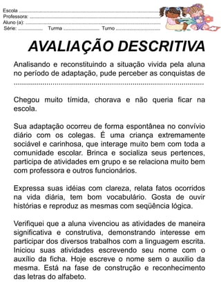 Escola .......................................................................................................
Professora: ...............................................................................................
Aluno (a): ..................................................................................................
Série: .................. Turma .......................... Turno ................................



                 AVALIAÇÃO DESCRITIVA
       Analisando e reconstituindo a situação vivida pela aluna
       no período de adaptação, pude perceber as conquistas de
       .............................................................................................

       Chegou muito tímida, chorava e não queria ficar na
       escola.

       Sua adaptação ocorreu de forma espontânea no convívio
       diário com os colegas. É uma criança extremamente
       sociável e carinhosa, que interage muito bem com toda a
       comunidade escolar. Brinca e socializa seus pertences,
       participa de atividades em grupo e se relaciona muito bem
       com professora e outros funcionários.

       Expressa suas idéias com clareza, relata fatos ocorridos
       na vida diária, tem bom vocabulário. Gosta de ouvir
       histórias e reproduz as mesmas com seqüência lógica.

       Verifiquei que a aluna vivenciou as atividades de maneira
       significativa e construtiva, demonstrando interesse em
       participar dos diversos trabalhos com a linguagem escrita.
       Iniciou suas atividades escrevendo seu nome com o
       auxílio da ficha. Hoje escreve o nome sem o auxilio da
       mesma. Está na fase de construção e reconhecimento
       das letras do alfabeto.
 