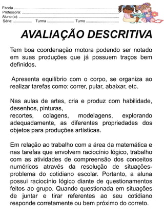 Escola .......................................................................................................
Professora: ...............................................................................................
Aluno (a): ..................................................................................................
Série: .................. Turma .......................... Turno ................................



                 AVALIAÇÃO DESCRITIVA
       Tem boa coordenação motora podendo ser notado
       em suas produções que já possuem traços bem
       definidos.

        Apresenta equilíbrio com o corpo, se organiza ao
       realizar tarefas como: correr, pular, abaixar, etc.

       Nas aulas de artes, cria e produz com habilidade,
       desenhos, pinturas,
       recortes,   colagens,   modelagens,   explorando
       adequadamente, as diferentes propriedades dos
       objetos para produções artísticas.

       Em relação ao trabalho com a área da matemática e
       nas tarefas que envolvem raciocínio lógico, trabalho
       com as atividades de compreensão dos conceitos
       numéricos através da resolução de situações-
       problema do cotidiano escolar. Portanto, a aluna
       possui raciocínio lógico diante de questionamentos
       feitos ao grupo. Quando questionada em situações
       de juntar e tirar referentes ao seu cotidiano
       responde corretamente ou bem próximo do correto.
 