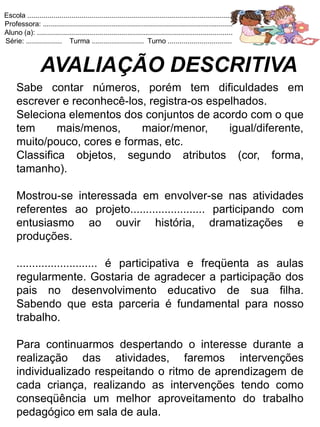 Escola .......................................................................................................
Professora: ...............................................................................................
Aluno (a): ..................................................................................................
Série: .................. Turma .......................... Turno ................................



                 AVALIAÇÃO DESCRITIVA
     Sabe contar números, porém tem dificuldades em
     escrever e reconhecê-los, registra-os espelhados.
     Seleciona elementos dos conjuntos de acordo com o que
     tem      mais/menos,    maior/menor,      igual/diferente,
     muito/pouco, cores e formas, etc.
     Classifica objetos, segundo atributos (cor, forma,
     tamanho).

     Mostrou-se interessada em envolver-se nas atividades
     referentes ao projeto........................ participando com
     entusiasmo ao ouvir história, dramatizações e
     produções.

     .......................... é participativa e freqüenta as aulas
     regularmente. Gostaria de agradecer a participação dos
     pais no desenvolvimento educativo de sua filha.
     Sabendo que esta parceria é fundamental para nosso
     trabalho.

     Para continuarmos despertando o interesse durante a
     realização das atividades, faremos intervenções
     individualizado respeitando o ritmo de aprendizagem de
     cada criança, realizando as intervenções tendo como
     conseqüência um melhor aproveitamento do trabalho
     pedagógico em sala de aula.
 