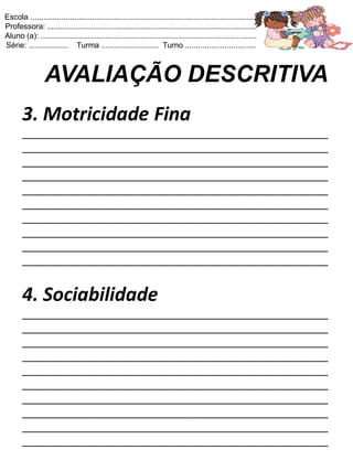 Escola .......................................................................................................
Professora: ...............................................................................................
Aluno (a): ..................................................................................................
Série: .................. Turma .......................... Turno ................................



                 AVALIAÇÃO DESCRITIVA
       3. Motricidade Fina
       ____________________________________________________
       ____________________________________________________
       ____________________________________________________
       ____________________________________________________
       ____________________________________________________
       ____________________________________________________
       ____________________________________________________
       ____________________________________________________
       ____________________________________________________
       ____________________________________________________


       4. Sociabilidade
       ____________________________________________________
       ____________________________________________________
       ____________________________________________________
       ____________________________________________________
       ____________________________________________________
       ____________________________________________________
       ____________________________________________________
       ____________________________________________________
       ____________________________________________________
       ____________________________________________________
 