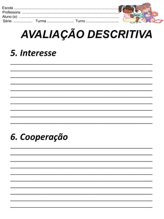 Escola .......................................................................................................
Professora: ...............................................................................................
Aluno (a): ..................................................................................................
Série: .................. Turma .......................... Turno ................................



                 AVALIAÇÃO DESCRITIVA
       5. Interesse
       ____________________________________________________
       ____________________________________________________
       ____________________________________________________
       ____________________________________________________
       ____________________________________________________
       ____________________________________________________
       ____________________________________________________
       ____________________________________________________
       ____________________________________________________
       ____________________________________________________


       6. Cooperação
       ____________________________________________________
       ____________________________________________________
       ____________________________________________________
       ____________________________________________________
       ____________________________________________________
       ____________________________________________________
       ____________________________________________________
       ____________________________________________________
       ____________________________________________________
       ____________________________________________________
 