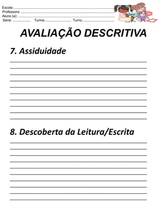 Escola .......................................................................................................
Professora: ...............................................................................................
Aluno (a): ..................................................................................................
Série: .................. Turma .......................... Turno ................................



                 AVALIAÇÃO DESCRITIVA
       7. Assiduidade
       ____________________________________________________
       ____________________________________________________
       ____________________________________________________
       ____________________________________________________
       ____________________________________________________
       ____________________________________________________
       ____________________________________________________
       ____________________________________________________
       ____________________________________________________
       ____________________________________________________


       8. Descoberta da Leitura/Escrita
       ____________________________________________________
       ____________________________________________________
       ____________________________________________________
       ____________________________________________________
       ____________________________________________________
       ____________________________________________________
       ____________________________________________________
       ____________________________________________________
       ____________________________________________________
       ____________________________________________________
 