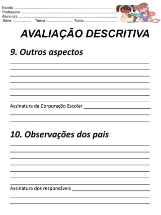 Escola .......................................................................................................
Professora: ...............................................................................................
Aluno (a): ..................................................................................................
Série: .................. Turma .......................... Turno ................................



                 AVALIAÇÃO DESCRITIVA
       9. Outros aspectos
       ____________________________________________________
       ____________________________________________________
       ____________________________________________________
       ____________________________________________________
       ____________________________________________________
       ____________________________________________________
       ____________________________________________________
       Assinatura da Corporação Escolar _________________________
       ____________________________________________________
       ____________________________________________________


       10. Observações dos pais
       ____________________________________________________
       ____________________________________________________
       ____________________________________________________
       ____________________________________________________
       ____________________________________________________
       ____________________________________________________
       ____________________________________________________
       Assinatura dos responsáveis _____________________________
       ____________________________________________________
       ____________________________________________________
 