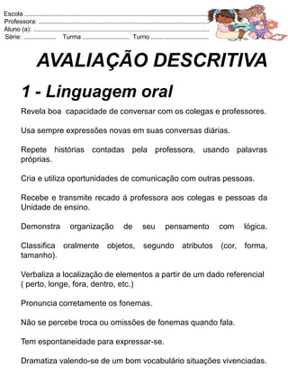 Escola .......................................................................................................
Professora: ...............................................................................................
Aluno (a): ..................................................................................................
Série: .................. Turma .......................... Turno ................................



                 AVALIAÇÃO DESCRITIVA
         1 - Linguagem oral
         Revela boa capacidade de conversar com os colegas e professores.

         Usa sempre expressões novas em suas conversas diárias.

         Repete histórias contadas pela professora, usando palavras
         próprias.

         Cria e utiliza oportunidades de comunicação com outras pessoas.

         Recebe e transmite recado á professora aos colegas e pessoas da
         Unidade de ensino.

         Demonstra                 organização                 de        seu         pensamento                  com     lógica.

         Classifica oralmente                          objetos,           segundo             atributos          (cor,   forma,
         tamanho).

         Verbaliza a localização de elementos a partir de um dado referencial
         ( perto, longe, fora, dentro, etc.)

         Pronuncia corretamente os fonemas.

         Não se percebe troca ou omissões de fonemas quando fala.

         Tem espontaneidade para expressar-se.

         Dramatiza valendo-se de um bom vocabulário situações vivenciadas.
 