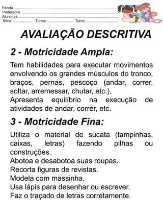 Escola .......................................................................................................
Professora: ...............................................................................................
Aluno (a): ..................................................................................................
Série: .................. Turma .......................... Turno ................................



                 AVALIAÇÃO DESCRITIVA
       2 - Motricidade Ampla:
       Tem habilidades para executar movimentos
       envolvendo os grandes músculos do tronco,
       braços, pernas, pescoço (andar, correr,
       soltar, arremessar, chutar, etc.).
       Apresenta equilíbrio na execução de
       atividades de andar, correr, etc.
       3 - Motricidade Fina:
       Utiliza o material de sucata (tampinhas,
       caixas,    letras)   fazendo    pilhas ou
       construções.
       Abotoa e desabotoa suas roupas.
       Recorta figuras de revistas.
       Modela com massinha.
       Usa lápis para desenhar ou escrever.
       Faz o traçado de letras corretamente.
 