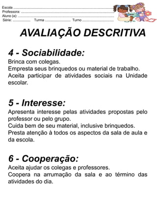 Escola .......................................................................................................
Professora: ...............................................................................................
Aluno (a): ..................................................................................................
Série: .................. Turma .......................... Turno ................................



                 AVALIAÇÃO DESCRITIVA
     4 - Sociabilidade:
     Brinca com colegas.
     Empresta seus brinquedos ou material de trabalho.
     Aceita participar de atividades sociais na Unidade
     escolar.


     5 - Interesse:
     Apresenta interesse pelas atividades propostas pelo
     professor ou pelo grupo.
     Cuida bem de seu material, inclusive brinquedos.
     Presta atenção à todos os aspectos da sala de aula e
     da escola.


     6 - Cooperação:
     Aceita ajudar os colegas e professores.
     Coopera na arrumação da sala e ao término das
     atividades do dia.
 