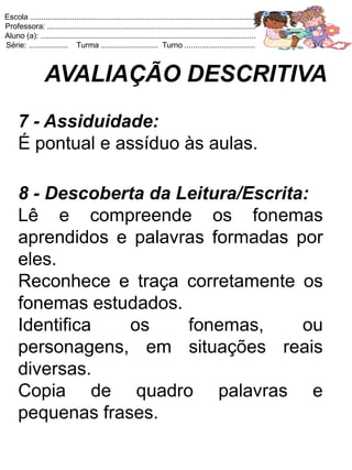 Escola .......................................................................................................
Professora: ...............................................................................................
Aluno (a): ..................................................................................................
Série: .................. Turma .......................... Turno ................................



                 AVALIAÇÃO DESCRITIVA
     7 - Assiduidade:
     É pontual e assíduo às aulas.

     8 - Descoberta da Leitura/Escrita:
     Lê e compreende os fonemas
     aprendidos e palavras formadas por
     eles.
     Reconhece e traça corretamente os
     fonemas estudados.
     Identifica   os    fonemas,      ou
     personagens, em situações reais
     diversas.
     Copia de quadro palavras e
     pequenas frases.
 