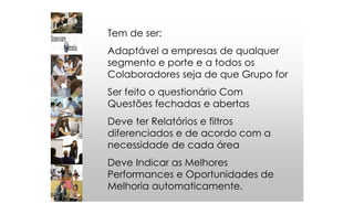 Tem de ser:
Adaptável a empresas de qualquer
segmento e porte e a todos os
Colaboradores seja de que Grupo for
Ser feito o questionário Com
Questões fechadas e abertas
Deve ter Relatórios e filtros
diferenciados e de acordo com a
necessidade de cada área
Deve Indicar as Melhores
Performances e Oportunidades de
Melhoria automaticamente.
 