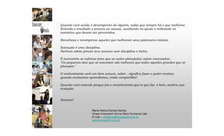 Maria Helena Dantas Santos
Onwer Innovarerh Omnia Recs Humanos Ltda
E-mail – mhdantas@innovarerh.com.br
www.innovarerh.com.br
Quando você avalia o desempenho de alguém, saiba que sempre há o que melhorar,
Entenda o resultado e procure as causas, auxiliando no ajuste e indicando os
caminhos que devem ser percorridos.
Reconheça e recompense aqueles que melhoram seus patamares iniciais.
Execução é uma disciplina.
Nenhum atleta jamais teve sucesso sem disciplina e treino.
É necessário se esforçar para que as ações planejadas sejam executadas.
"Os pequenos atos que se executam são melhores que todos aqueles grandes que se
planejam."
O conhecimento será um bem comum, saber , significa fazer e poder ensinar,
quando ensinamos aprendemos, então compartilhe!
Quando você entende porque faz e reconhecendo que io que faz é bom, acelera sua
evolução.
Sucesso!
 