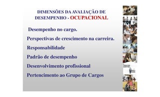 DIMENSÕES DAAVALIAÇÃO DE
DESEMPENHO - OCUPACIONAL
Desempenho no cargo.
Perspectivas de crescimento na carreira.
Responsabilidade
Padrão de desempenho
Desenvolvimento profissional
Pertencimento ao Grupo de Cargos
 