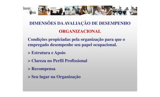 DIMENSÕES DAAVALIAÇÃO DE DESEMPENHO
ORGANIZACIONAL
Condições propiciadas pela organização para que o
empregado desempenhe seu papel ocupacional.
> Estrutura e Apoio
> Clareza no Perfil Profissional
> Recompensa
> Seu lugar na Organização
 
