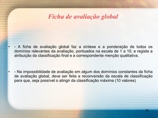 Ficha de avaliação global - A ficha de avaliação global faz a síntese e a ponderação de todos os domínios relevantes da avaliação, pontuados na escala de 1 a 10, e regista a atribuição da classificação final e a correspondente menção qualitativa. - Na impossibilidade de avaliação em algum dos domínios constantes da ficha de avaliação global, deve ser feita a reconversão da escala de classificação para que, seja possível o atingir da classificação máxima (10 valores) 