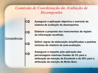 Comissão de Coordenação da Avaliação de Desempenho Assegurar a aplicação objectiva e coerente do sistema de avaliação de desempenho; Elaborar a proposta dos instrumentos de registo da informação recolhida; Competências Definir regras de elaboração simplificadas e padrões mínimos do relatório de auto-avaliação; Assegurar o respeito pela aplicação das  percentagens máximas fixadas de 5% para a  atribuição da menção de Excelente e de 20% para a  atribuição da menção de Muito Bom . 