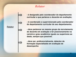Relator - é designado pelo coordenador do departamento curricular a que pertence o docente em avaliação; - é coordenado e supervisionado pelo coordenador do departamento curricular do seu departamento; Relator - deve pertencer ao mesmo grupo de recrutamento do docente em avaliação e ter posicionamento na carreira e grau académico iguais ou superiores ao deste, sempre que possível;  - deve ser, preferencialmente, detentor de  formação especializada em avaliação de  desempenho 